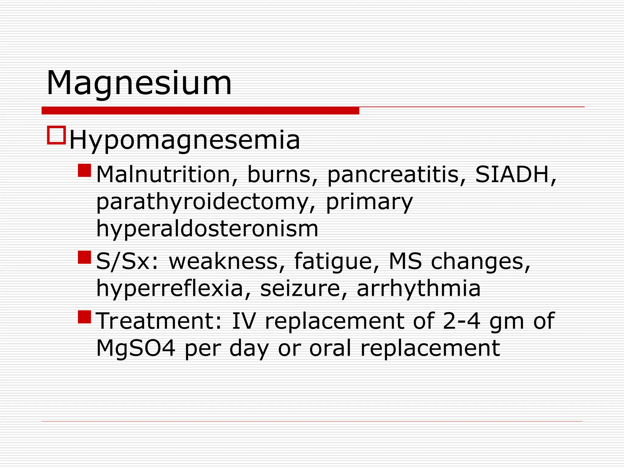 Magnesium
Hypomagnesemia
Malnutrition, burns, pancreatitis, SIADH,
parathyroidectomy, primary
hyperaldosteronism
S/Sx: weakness, fatigue, MS changes,
hyperreflexia, seizure, arrhythmia
Treatment: IV replacement of 2-4 gm of
MgSO4 per day or oral replacement
 