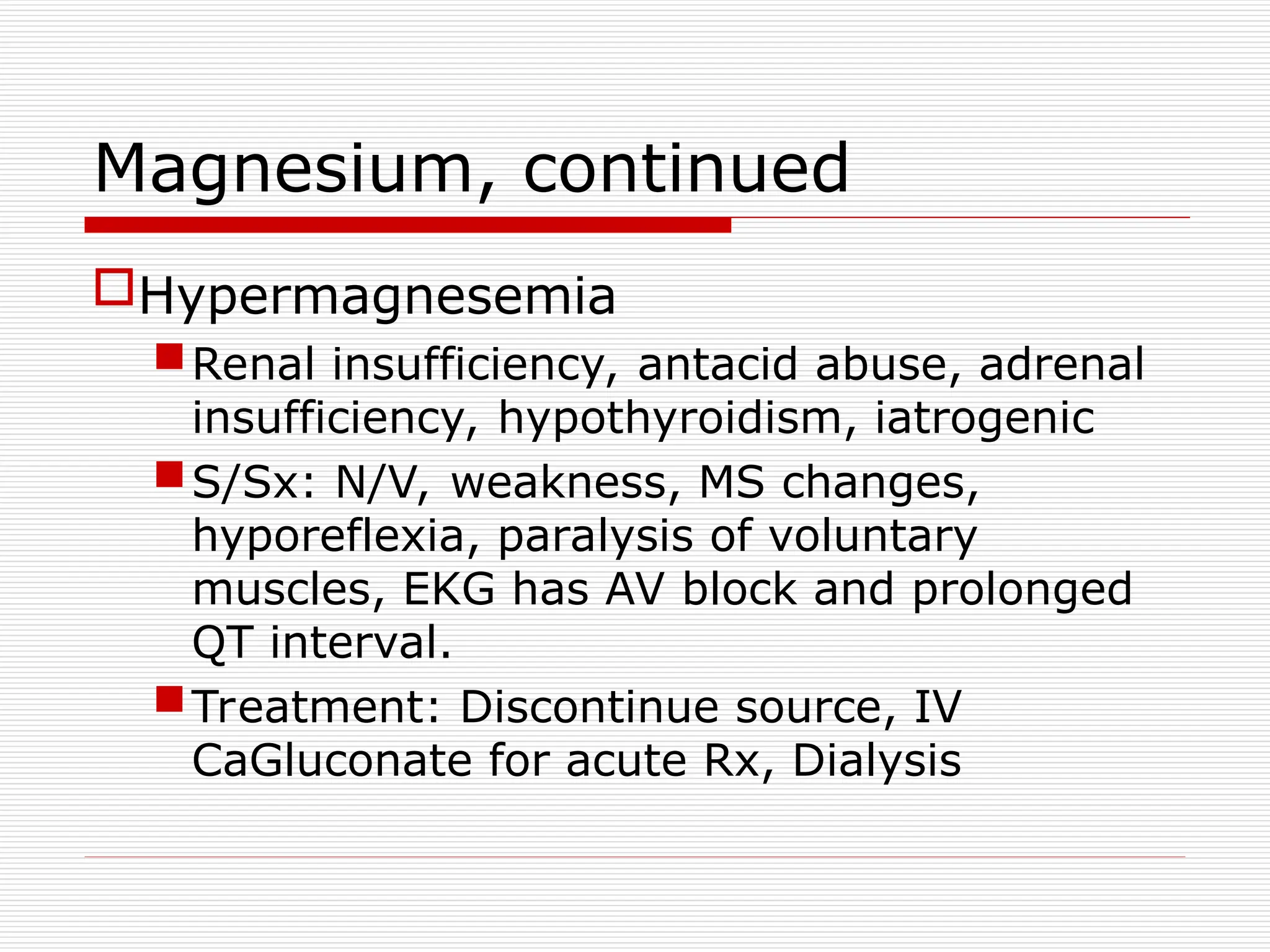Magnesium, continued
Hypermagnesemia
Renal insufficiency, antacid abuse, adrenal
insufficiency, hypothyroidism, iatrogenic
S/Sx: N/V, weakness, MS changes,
hyporeflexia, paralysis of voluntary
muscles, EKG has AV block and prolonged
QT interval.
Treatment: Discontinue source, IV
CaGluconate for acute Rx, Dialysis
 