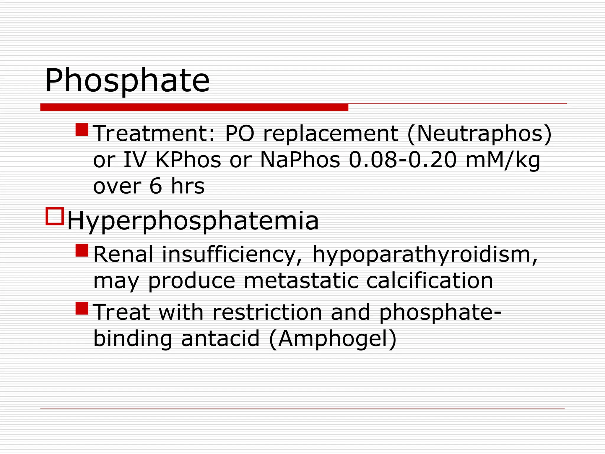Phosphate
Treatment: PO replacement (Neutraphos)
or IV KPhos or NaPhos 0.08-0.20 mM/kg
over 6 hrs
Hyperphosphatemia
Renal insufficiency, hypoparathyroidism,
may produce metastatic calcification
Treat with restriction and phosphate-
binding antacid (Amphogel)
 