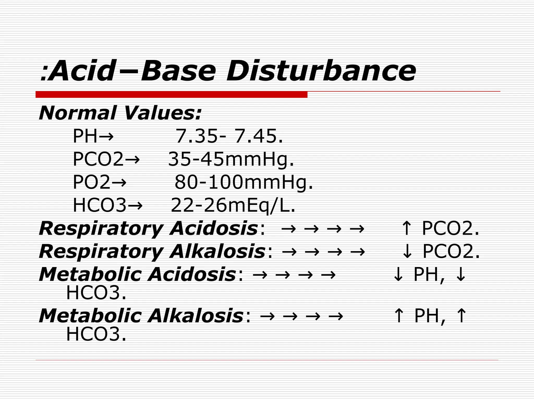 Acid−Base Disturbance
:
Normal Values:
PH 7.35- 7.45.
→
PCO2 35-45mmHg.
→
PO2 80-100mmHg.
→
HCO3 22-26mEq/L.
→
Respiratory Acidosis: PCO2.
→ → → → ↑
Respiratory Alkalosis: PCO2.
→ → → → ↓
Metabolic Acidosis: PH,
→ → → → ↓ ↓
HCO3.
Metabolic Alkalosis: PH,
→ → → → ↑ ↑
HCO3.
 