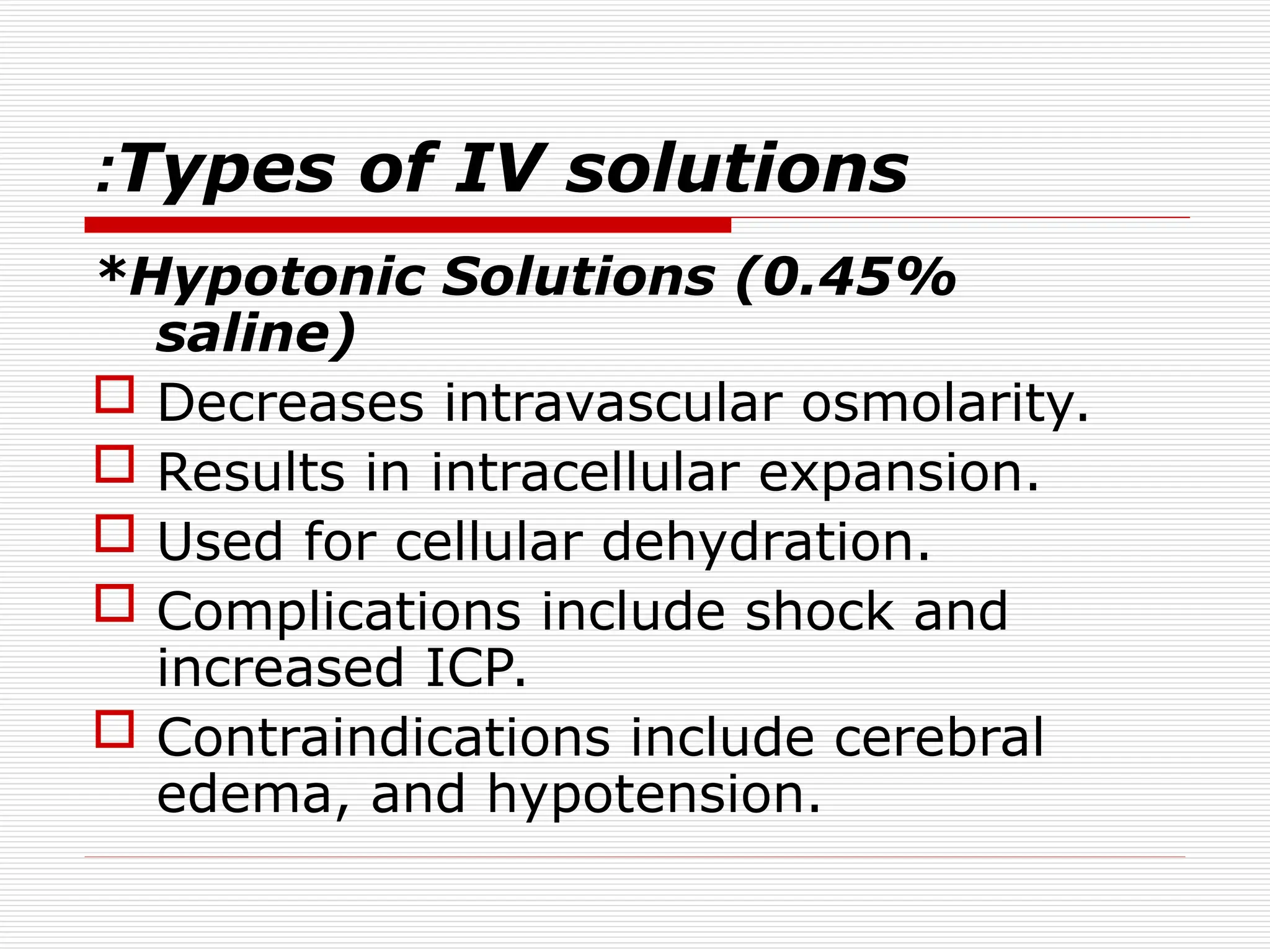Types of IV solutions
:
*Hypotonic Solutions (0.45%
saline)
 Decreases intravascular osmolarity.
 Results in intracellular expansion.
 Used for cellular dehydration.
 Complications include shock and
increased ICP.
 Contraindications include cerebral
edema, and hypotension.
 