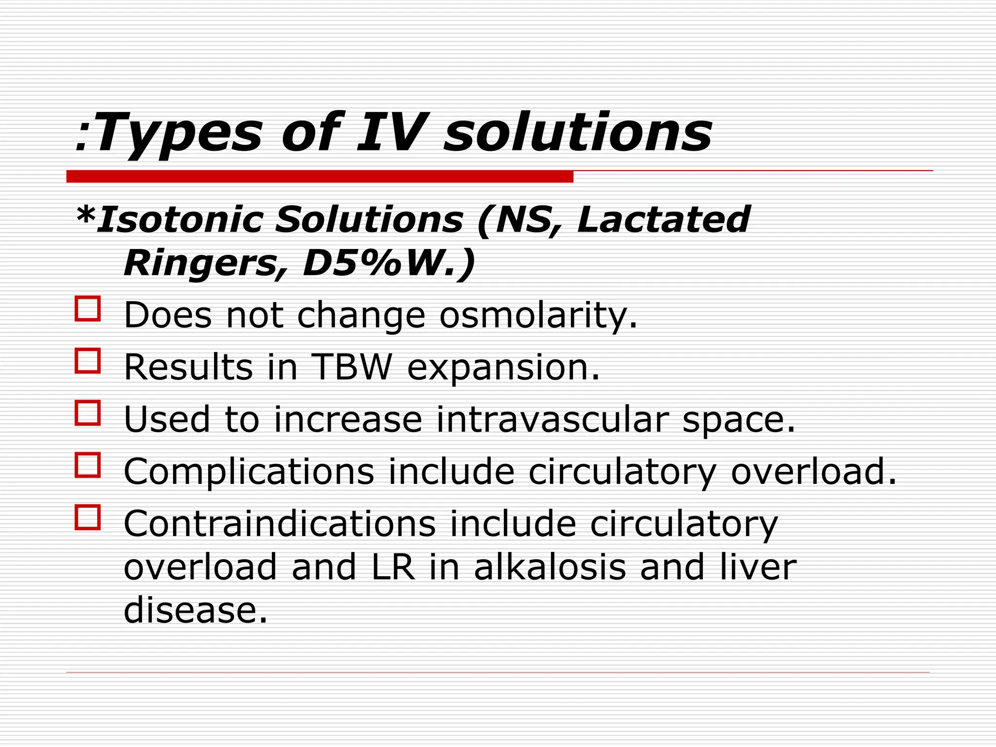 Types of IV solutions
:
*Isotonic Solutions (NS, Lactated
Ringers, D5%W.)
 Does not change osmolarity.
 Results in TBW expansion.
 Used to increase intravascular space.
 Complications include circulatory overload.
 Contraindications include circulatory
overload and LR in alkalosis and liver
disease.
 