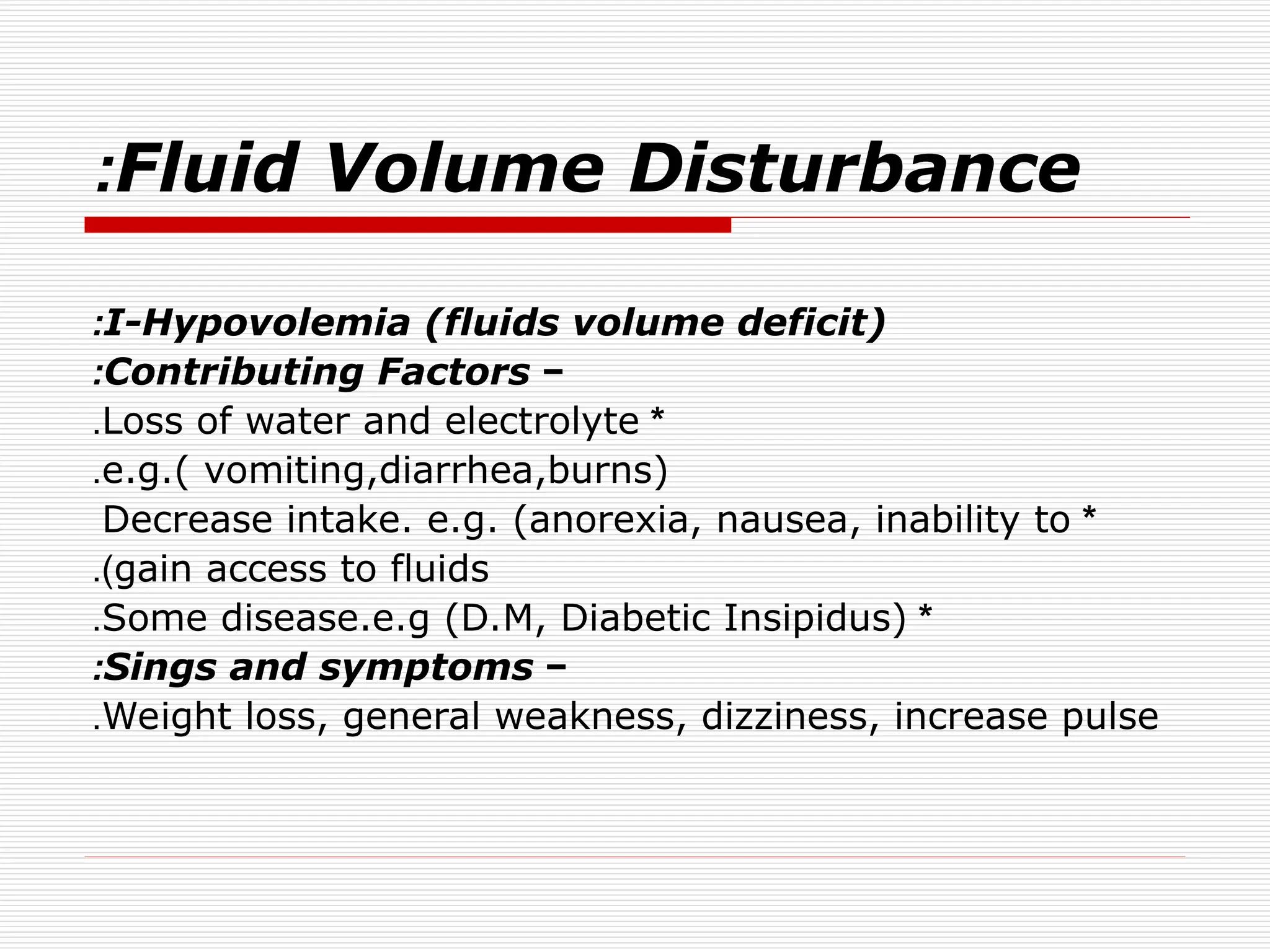 Fluid Volume Disturbance
:
I-Hypovolemia (fluids volume deficit)
:
−
Contributing Factors
:
*
Loss of water and electrolyte
.
e.g.( vomiting,diarrhea,burns)
.
*
Decrease intake. e.g. (anorexia, nausea, inability to
gain access to fluids
.)
*
Some disease.e.g (D.M, Diabetic Insipidus)
.
−
Sings and symptoms
:
Weight loss, general weakness, dizziness, increase pulse
.
 