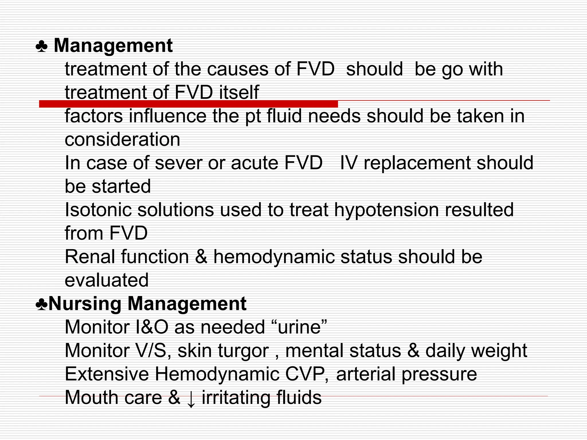 ♣ Management
treatment of the causes of FVD should be go with
treatment of FVD itself
factors influence the pt fluid needs should be taken in
consideration
In case of sever or acute FVD IV replacement should
be started
Isotonic solutions used to treat hypotension resulted
from FVD
Renal function & hemodynamic status should be
evaluated
♣Nursing Management
Monitor I&O as needed “urine”
Monitor V/S, skin turgor , mental status & daily weight
Extensive Hemodynamic CVP, arterial pressure
Mouth care & ↓ irritating fluids
 