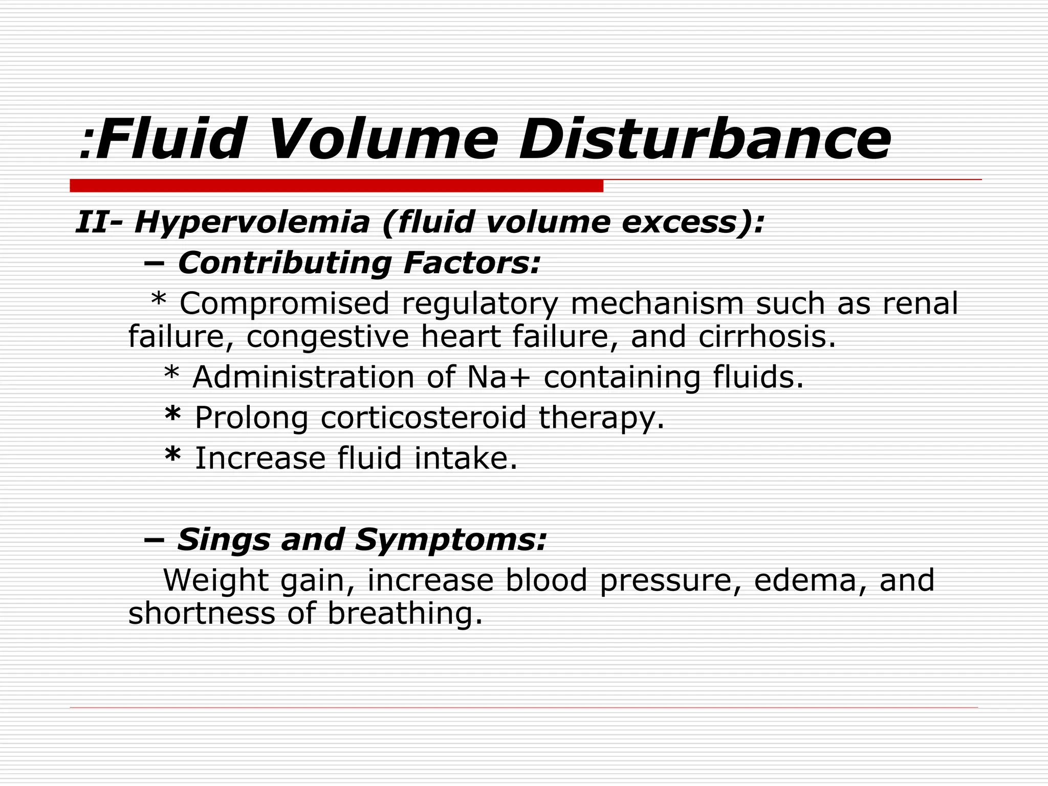 Fluid Volume Disturbance
:
II- Hypervolemia (fluid volume excess):
− Contributing Factors:
* Compromised regulatory mechanism such as renal
failure, congestive heart failure, and cirrhosis.
* Administration of Na+ containing fluids.
* Prolong corticosteroid therapy.
* Increase fluid intake.
− Sings and Symptoms:
Weight gain, increase blood pressure, edema, and
shortness of breathing.
 