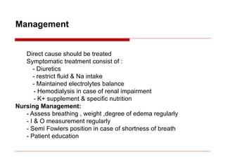Management
Direct cause should be treated
Symptomatic treatment consist of :
- Diuretics
- restrict fluid & Na intake
- Maintained electrolytes balance
- Hemodialysis in case of renal impairment
- K+ supplement & specific nutrition
Nursing Management:
- Assess breathing , weight ,degree of edema regularly
- I & O measurement regularly
- Semi Fowlers position in case of shortness of breath
- Patient education
 