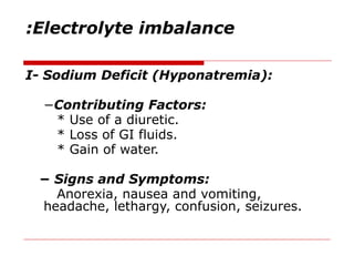 Electrolyte imbalance
:
I- Sodium Deficit (Hyponatremia):
−Contributing Factors:
* Use of a diuretic.
* Loss of GI fluids.
* Gain of water.
− Signs and Symptoms:
Anorexia, nausea and vomiting,
headache, lethargy, confusion, seizures.
 