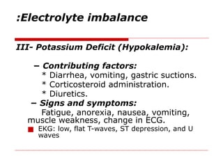 Electrolyte imbalance
:
III- Potassium Deficit (Hypokalemia):
− Contributing factors:
* Diarrhea, vomiting, gastric suctions.
* Corticosteroid administration.
* Diuretics.
− Signs and symptoms:
Fatigue, anorexia, nausea, vomiting,
muscle weakness, change in ECG.
■ EKG: low, flat T-waves, ST depression, and U
waves
 