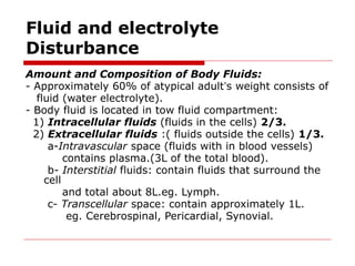 Fluid and electrolyte
Disturbance
Amount and Composition of Body Fluids:
- Approximately 60% of atypical adult’s weight consists of
fluid (water electrolyte).
- Body fluid is located in tow fluid compartment:
1) Intracellular fluids (fluids in the cells) 2/3.
2) Extracellular fluids :( fluids outside the cells) 1/3.
a-Intravascular space (fluids with in blood vessels)
contains plasma.(3L of the total blood).
b- Interstitial fluids: contain fluids that surround the
cell
and total about 8L.eg. Lymph.
c- Transcellular space: contain approximately 1L.
eg. Cerebrospinal, Pericardial, Synovial.
 