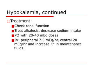Hypokalemia, continued
□Treatment:
■Check renal function
■Treat alkalosis, decrease sodium intake
■PO with 20-40 mEq doses
■IV: peripheral 7.5 mEq/hr, central 20
mEq/hr and increase K+
in maintenance
fluids.
 
