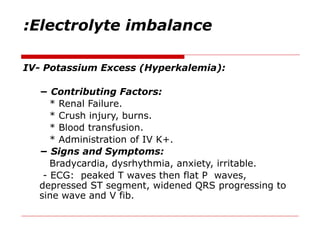 Electrolyte imbalance
:
IV- Potassium Excess (Hyperkalemia):
− Contributing Factors:
* Renal Failure.
* Crush injury, burns.
* Blood transfusion.
* Administration of IV K+.
− Signs and Symptoms:
Bradycardia, dysrhythmia, anxiety, irritable.
- ECG: peaked T waves then flat P waves,
depressed ST segment, widened QRS progressing to
sine wave and V fib.
 