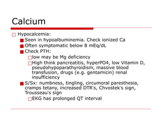Calcium
□ Hypocalcemia:
■ Seen in hypoalbuminemia. Check ionized Ca
■ Often symptomatic below 8 mEq/dL
■ Check PTH:
□low may be Mg deficiency
□High think pancreatitis, hyperPO4, low Vitamin D,
pseudohypoparathyroidism, massive blood
transfusion, drugs (e.g. gentamicin) renal
insufficiency
■ S/Sx: numbness, tingling, circumoral paresthesia,
cramps tetany, increased DTR’s, Chvostek’s sign,
Trousseau’s sign
□EKG has prolonged QT interval
 