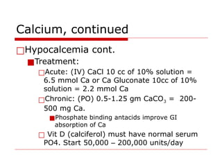 Calcium, continued
□Hypocalcemia cont.
■Treatment:
□Acute: (IV) CaCl 10 cc of 10% solution =
6.5 mmol Ca or Ca Gluconate 10cc of 10%
solution = 2.2 mmol Ca
□Chronic: (PO) 0.5-1.25 gm CaCO3 = 200-
500 mg Ca.
■Phosphate binding antacids improve GI
absorption of Ca
□ Vit D (calciferol) must have normal serum
PO4. Start 50,000 – 200,000 units/day
 