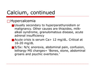 Calcium, continued
□Hypercalcemia
■Usually secondary to hyperparathyroidism or
malignancy. Other causes are thiazides, milk-
alkali syndrome, granulomatous disease, acute
adrenal insufficiency
■Acute crisis is serum Ca> 12 mg/dL. Critical at
16-20 mg/dL
■S/Sx: N/V, anorexia, abdominal pain, confusion,
lethargy MS changes= “Bones, stone, abdominal
groans and psychic overtones.”
 