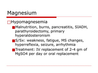 Magnesium
□Hypomagnesemia
■Malnutrition, burns, pancreatitis, SIADH,
parathyroidectomy, primary
hyperaldosteronism
■S/Sx: weakness, fatigue, MS changes,
hyperreflexia, seizure, arrhythmia
■Treatment: IV replacement of 2-4 gm of
MgSO4 per day or oral replacement
 