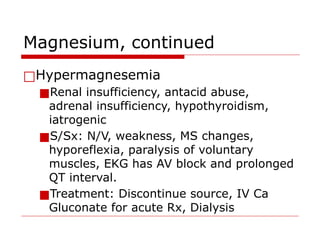 Magnesium, continued
□Hypermagnesemia
■Renal insufficiency, antacid abuse,
adrenal insufficiency, hypothyroidism,
iatrogenic
■S/Sx: N/V, weakness, MS changes,
hyporeflexia, paralysis of voluntary
muscles, EKG has AV block and prolonged
QT interval.
■Treatment: Discontinue source, IV Ca
Gluconate for acute Rx, Dialysis
 