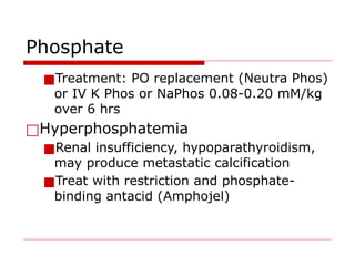 Phosphate
■Treatment: PO replacement (Neutra Phos)
or IV K Phos or NaPhos 0.08-0.20 mM/kg
over 6 hrs
□Hyperphosphatemia
■Renal insufficiency, hypoparathyroidism,
may produce metastatic calcification
■Treat with restriction and phosphate-
binding antacid (Amphojel)
 