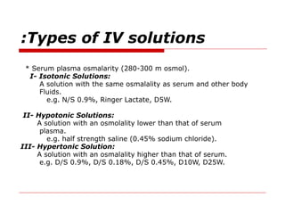 Types of IV solutions
:
* Serum plasma osmalarity (280-300 m osmol).
I- Isotonic Solutions:
A solution with the same osmalality as serum and other body
Fluids.
e.g. N/S 0.9%, Ringer Lactate, D5W.
II- Hypotonic Solutions:
A solution with an osmolality lower than that of serum
plasma.
e.g. half strength saline (0.45% sodium chloride).
III- Hypertonic Solution:
A solution with an osmalality higher than that of serum.
e.g. D/S 0.9%, D/S 0.18%, D/S 0.45%, D10W, D25W.
 