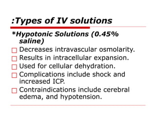 Types of IV solutions
:
*Hypotonic Solutions (0.45%
saline)
□ Decreases intravascular osmolarity.
□ Results in intracellular expansion.
□ Used for cellular dehydration.
□ Complications include shock and
increased ICP.
□ Contraindications include cerebral
edema, and hypotension.
 