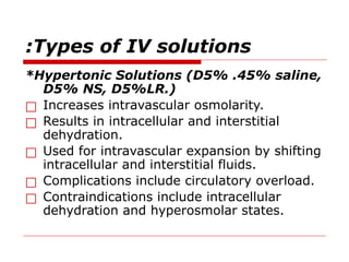 Types of IV solutions
:
*Hypertonic Solutions (D5% .45% saline,
D5% NS, D5%LR.)
□ Increases intravascular osmolarity.
□ Results in intracellular and interstitial
dehydration.
□ Used for intravascular expansion by shifting
intracellular and interstitial fluids.
□ Complications include circulatory overload.
□ Contraindications include intracellular
dehydration and hyperosmolar states.
 