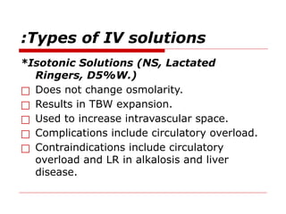 Types of IV solutions
:
*Isotonic Solutions (NS, Lactated
Ringers, D5%W.)
□ Does not change osmolarity.
□ Results in TBW expansion.
□ Used to increase intravascular space.
□ Complications include circulatory overload.
□ Contraindications include circulatory
overload and LR in alkalosis and liver
disease.
 