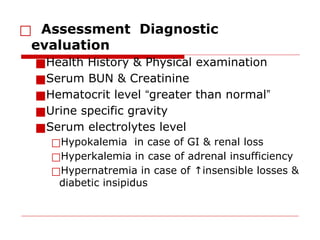 □ Assessment Diagnostic
evaluation
■Health History & Physical examination
■Serum BUN & Creatinine
■Hematocrit level “greater than normal”
■Urine specific gravity
■Serum electrolytes level
□Hypokalemia in case of GI & renal loss
□Hyperkalemia in case of adrenal insufficiency
□Hypernatremia in case of insensible losses &
↑
diabetic insipidus
 