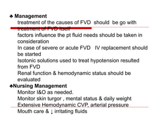 ♣ Management
treatment of the causes of FVD should be go with
treatment of FVD itself
factors influence the pt fluid needs should be taken in
consideration
In case of severe or acute FVD IV replacement should
be started
Isotonic solutions used to treat hypotension resulted
from FVD
Renal function & hemodynamic status should be
evaluated
♣Nursing Management
Monitor I&O as needed.
Monitor skin turgor , mental status & daily weight
Extensive Hemodynamic CVP, arterial pressure
Mouth care & ↓ irritating fluids
 