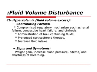 Fluid Volume Disturbance
:
II- Hypervolemia (fluid volume excess):
− Contributing Factors:
* Compromised regulatory mechanism such as renal
failure, congestive heart failure, and cirrhosis.
* Administration of Na+ containing fluids.
* Prolonged corticosteroid therapy.
* Increase fluid intake.
− Signs and Symptoms:
Weight gain, increase blood pressure, edema, and
shortness of breathing.
 