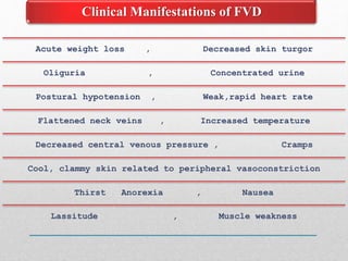 Acute weight loss , Decreased skin turgor
Oliguria , Concentrated urine
Postural hypotension , Weak,rapid heart rate
Flattened neck veins , Increased temperature
Decreased central venous pressure , Cramps
Cool, clammy skin related to peripheral vasoconstriction
Thirst Anorexia , Nausea
Lassitude , Muscle weakness
Clinical Manifestations of FVD
 