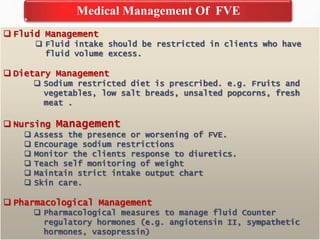 Medical Management Of FVE
 Fluid Management
 Fluid intake should be restricted in clients who have
fluid volume excess.
 Dietary Management
 Sodium restricted diet is prescribed. e.g. Fruits and
vegetables, low salt breads, unsalted popcorns, fresh
meat .
 Nursing Management
 Assess the presence or worsening of FVE.
 Encourage sodium restrictions
 Monitor the clients response to diuretics.
 Teach self monitoring of weight
 Maintain strict intake output chart
 Skin care.
 Pharmacological Management
 Pharmacological measures to manage fluid Counter
regulatory hormones (e.g. angiotensin II, sympathetic
hormones, vasopressin)
 