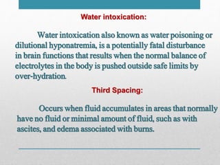 Water intoxication:
Water intoxication also known as water poisoning or
dilutional hyponatremia, is a potentially fatal disturbance
in brain functions that results when the normal balance of
electrolytes in the body is pushed outside safe limits by
over-hydration.
Third Spacing:
Occurs when fluid accumulates in areas that normally
have no fluid or minimal amount of fluid, such as with
ascites, and edema associated with burns.
 