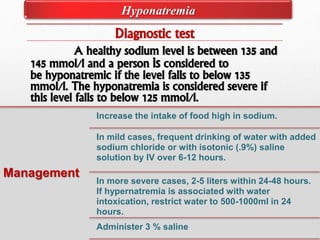 Diagnostic test
A healthy sodium level is between 135 and
145 mmol/l and a person is considered to
be hyponatremic if the level falls to below 135
mmol/l. The hyponatremia is considered severe if
this level falls to below 125 mmol/l.
Management
Increase the intake of food high in sodium.
In mild cases, frequent drinking of water with added
sodium chloride or with isotonic (.9%) saline
solution by IV over 6-12 hours.
In more severe cases, 2-5 liters within 24-48 hours.
If hypernatremia is associated with water
intoxication, restrict water to 500-1000ml in 24
hours.
Administer 3 % saline
Hyponatremia
 