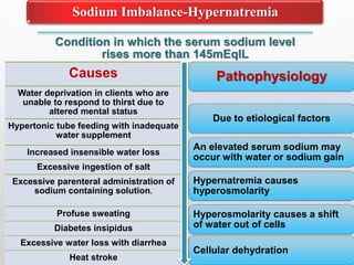Condition in which the serum sodium level
rises more than 145mEqlL
Sodium Imbalance-Hypernatremia
Causes
Water deprivation in clients who are
unable to respond to thirst due to
altered mental status
Hypertonic tube feeding with inadequate
water supplement
Increased insensible water loss
Excessive ingestion of salt
Excessive parenteral administration of
sodium containing solution.
Profuse sweating
Diabetes insipidus
Excessive water loss with diarrhea
Heat stroke
Pathophysiology
Due to etiological factors
An elevated serum sodium may
occur with water or sodium gain
Hypernatremia causes
hyperosmolarity
Hyperosmolarity causes a shift
of water out of cells
Cellular dehydration
 