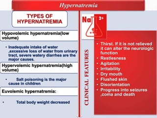 CLINICALFEATURES
• Thirst. If it is not relieved
it can alter the neurologic
function
• Restlesness
• Agitation
• Irritability
• Dry mouth
• Flushed skin
• Disorientation
• Progress into seizures
,coma and death
TYPES OF
HYPERNATREMIA
Hypovolemic hypernatremia(low
volume)
• Inadequate intake of water
,excessive loss of water from urinary
tract, severe watery diarrhea are the
major causes.
Hypervolemic hypernatremia(high
volume)
• Salt poisoning is the major
cause in children
Euvolemic hypernatremia:
• Total body weight decreased
Hypernatremia
 