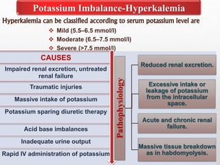 Hyperkalemia can be classified according to serum potassium level are
 Mild (5.5–6.5 mmol/l)
 Moderate (6.5–7.5 mmol/l)
 Severe (>7.5 mmol/l)
Potassium Imbalance-Hyperkalemia
CAUSES
Impaired renal excretion, untreated
renal failure
Traumatic injuries
Massive intake of potassium
Potassium sparing diuretic therapy
Acid base imbalances
Inadequate urine output
Rapid IV administration of potassium
Pathophysiology
Reduced renal excretion.
Excessive intake or
leakage of potassium
from the intracellular
space.
Acute and chronic renal
failure.
Massive tissue breakdown
as in habdomyolysis.
 