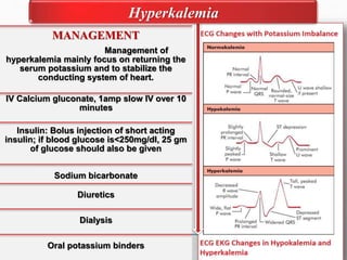 MANAGEMENT
Management of
hyperkalemia mainly focus on returning the
serum potassium and to stabilize the
conducting system of heart.
IV Calcium gluconate, 1amp slow IV over 10
minutes
Insulin: Bolus injection of short acting
insulin; if blood glucose is<250mg/dl, 25 gm
of glucose should also be given
Sodium bicarbonate
Diuretics
Dialysis
Oral potassium binders
Hyperkalemia
 