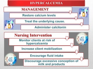 HYPERCALCEMIA
Nursing Intervention
Monitor clients at risk of
hypercalcemia
Increase client mobilization
Encourage fluid intake
Discourage excessive conception of
milk and products
MANAGEMENT
Restore calcium levels
Treat the underlying cause.
Administer calcitonin
 