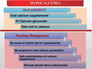 HYPOCALCEMIA
MANAGEMENT
Oral calcium supplements
IV Calcium gluconate
Diet rich in calcium
Nursing Management
Be aware of clients risk for hypocalcemia
Be prepared to take seizure precautions
Safe administration of calcium
supplements
Educate people about osteoporosis
 