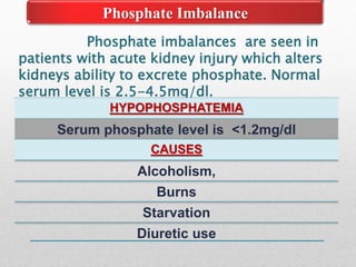 Phosphate Imbalance
Phosphate imbalances are seen in
patients with acute kidney injury which alters
kidneys ability to excrete phosphate. Normal
serum level is 2.5-4.5mg/dl.
HYPOPHOSPHATEMIA
Serum phosphate level is <1.2mg/dl
CAUSES
Alcoholism,
Burns
Starvation
Diuretic use
 