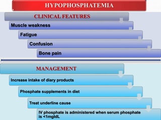 CLINICAL FEATURES
Muscle weakness
Fatigue
Confusion
Bone pain
HYPOPHOSPHATEMIA
MANAGEMENT
Increase intake of diary products
Phosphate supplements in diet
Treat underline cause
IV phosphate is administered when serum phosphate
is <1mgldL
 