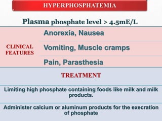 HYPERPHOSPHATEMIA
Plasma phosphate level > 4.5mE/L
CLINICAL
FEATURES
Anorexia, Nausea
Vomiting, Muscle cramps
Pain, Parasthesia
TREATMENT
Limiting high phosphate containing foods like milk and milk
products.
Administer calcium or aluminum products for the execration
of phosphate
 