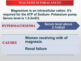MAGNESIUM IMBALANCES
Magnesium is an intracellular cation. it’s
required for the ATP of Sodium- Potassium pump.
Serum level is 1.5-2mE/L
HYPERMAGNESEMIA
Serum level above
2.1mEq/l
CAUSES
Women receiving milk of
magnesia
Renal failure
 
