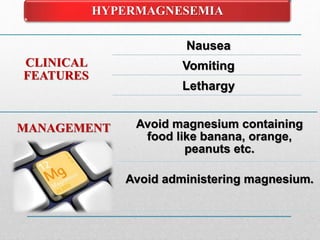 HYPERMAGNESEMIA
MANAGEMENT Avoid magnesium containing
food like banana, orange,
peanuts etc.
Avoid administering magnesium.
CLINICAL
FEATURES
Nausea
Vomiting
Lethargy
 