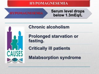HYPOMAGNESEMIA
Serum level drops
below 1.3mEq/L
HYPOMAGNESEMIA
Chronic alcoholism
Prolonged starvation or
fasting.
Critically ill patients
Malabsorption syndrome
 