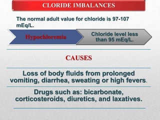 CLORIDE IMBALANCES
Hypochloremia Chloride level less
than 95 mEq/L.
The normal adult value for chloride is 97-107
mEq/L.
CAUSES
Loss of body fluids from prolonged
vomiting, diarrhea, sweating or high fevers.
Drugs such as: bicarbonate,
corticosteroids, diuretics, and laxatives.
 