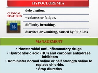 .
CLINICAL
FEATURES
dehydration.
weakness or fatigue.
difficulty breathing.
diarrhea or vomiting, caused by fluid loss
HYPOCLOREMIA
MANAGEMENT
• Nonsteroidal anti-inflammatory drugs
• Hydrochloric acid (HCl) and carbonic anhydrase
inhibitors
• Administer normal saline or half strength saline to
replace chloride.
• Stop diuretics
 