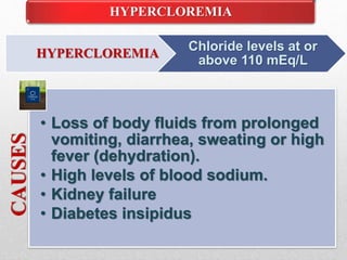 HYPERCLOREMIA
HYPERCLOREMIA
Chloride levels at or
above 110 mEq/L
CAUSES
• Loss of body fluids from prolonged
vomiting, diarrhea, sweating or high
fever (dehydration).
• High levels of blood sodium.
• Kidney failure
• Diabetes insipidus
 