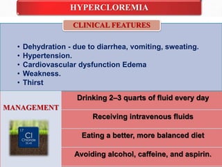 HYPERCLOREMIA
• Dehydration - due to diarrhea, vomiting, sweating.
• Hypertension.
• Cardiovascular dysfunction Edema
• Weakness.
• Thirst
CLINICAL FEATURES
MANAGEMENT
Drinking 2–3 quarts of fluid every day
Receiving intravenous fluids
Eating a better, more balanced diet
Avoiding alcohol, caffeine, and aspirin.
 