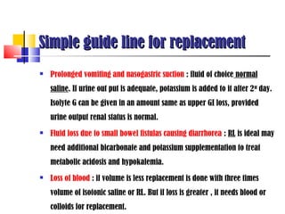 Simple guide line for replacement
   Prolonged vomiting and nasogastric suction : fluid of choice normal
    saline. If urine out put is adequate, potassium is added to it after 2 nd day.
    Isolyte G can be given in an amount same as upper GI loss, provided
    urine output renal status is normal.
   Fluid loss due to small bowel fistulas causing diarrhorea : RL is ideal may
    need additional bicarbonate and potassium supplementation to treat
    metabolic acidosis and hypokalemia.
   Loss of blood : if volume is less replacement is done with three times
    volume of isotonic saline or RL. But if loss is greater , it needs blood or
    colloids for replacement.
 