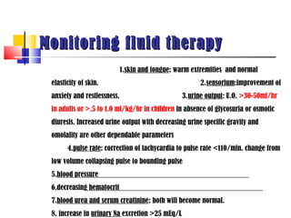 Monitoring fluid therapy
                             1.skin and tongue: warm extremities and normal
 elasticity of skin.                                   2.sensorium:improvement of
 anxiety and restlessness.                       3.urine output: U.O. >30-50ml/hr
 in adults or >.5 to 1.0 ml/kg/hr in children in absence of glycosuria or osmotic
 diuresis. Increased urine output with decreasing urine specific gravity and
 omolality are other dependable parameters
       4.pulse rate: correction of tachycardia to pulse rate <110/min. change from
 low volume collapsing pulse to bounding pulse
 5.blood pressure
 6.decreasing hematocrit
 7.blood urea and serum creatinine: both will become normal.
 8. increase in urinary Na excretion >25 mEq/L
 